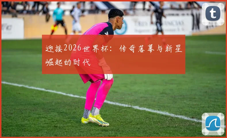 迎接2026世界杯：传奇落幕与新星崛起的时代