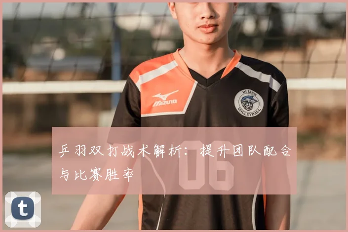乒羽双打战术解析:提升团队配合与比赛胜率