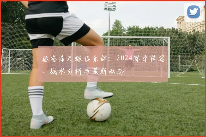 赫塔菲足球俱乐部：2024赛季阵容、战术分析与最新动态
