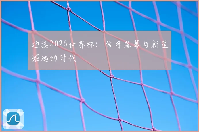 迎接2026世界杯：传奇落幕与新星崛起的时代