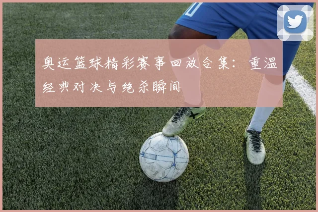 奥运篮球精彩赛事回放合集:重温经典对决与绝杀瞬间