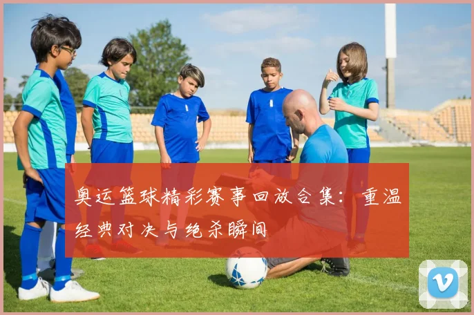 奥运篮球精彩赛事回放合集:重温经典对决与绝杀瞬间