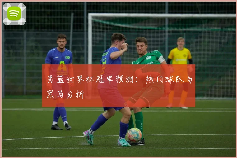 男篮世界杯冠军预测：热门球队与黑马分析